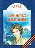 Детям о неизвестных героях войны: для младшего и среднего шк. возраста